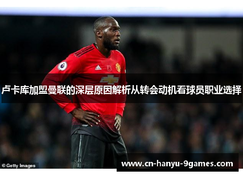 卢卡库加盟曼联的深层原因解析从转会动机看球员职业选择