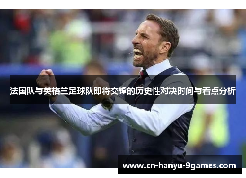 法国队与英格兰足球队即将交锋的历史性对决时间与看点分析 法国队与英格兰足球队即将交锋的历史性对决时间与看点分析