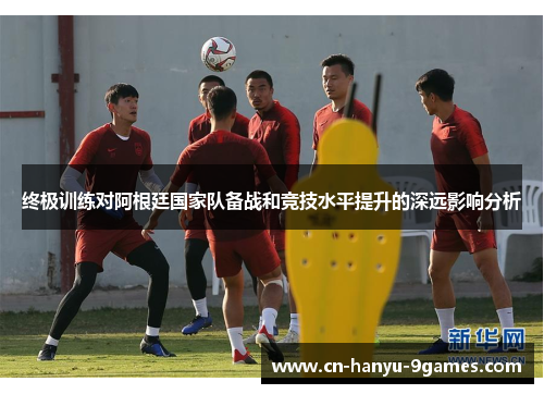 终极训练对阿根廷国家队备战和竞技水平提升的深远影响分析