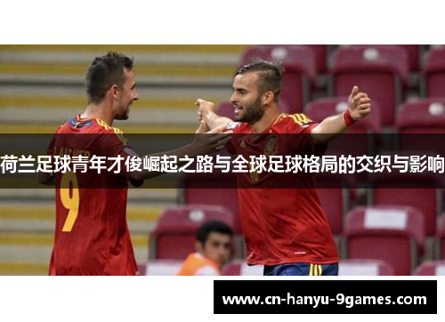 荷兰足球青年才俊崛起之路与全球足球格局的交织与影响