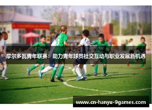 摩尔多瓦青年联赛:助力青年球员社交互动与职业发展新机遇 摩尔多瓦青年联赛:助力青年球员社交互动与职业发展新机遇