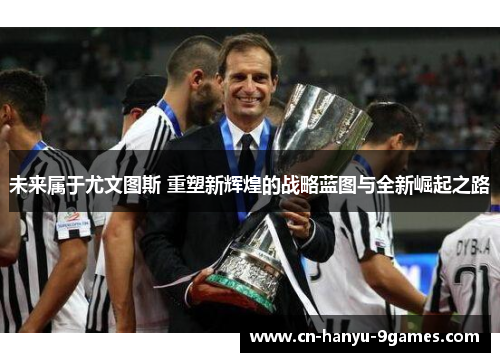 未来属于尤文图斯 重塑新辉煌的战略蓝图与全新崛起之路 未来属于尤文图斯 重塑新辉煌的战略蓝图与全新崛起之路