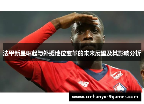 法甲新星崛起与外援地位变革的未来展望及其影响分析 法甲新星崛起与外援地位变革的未来展望及其影响分析