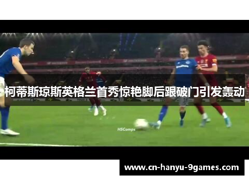 柯蒂斯琼斯英格兰首秀惊艳脚后跟破门引发轰动