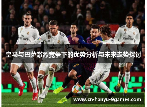 皇马与巴萨激烈竞争下的优势分析与未来走势探讨 皇马与巴萨激烈竞争下的优势分析与未来走势探讨