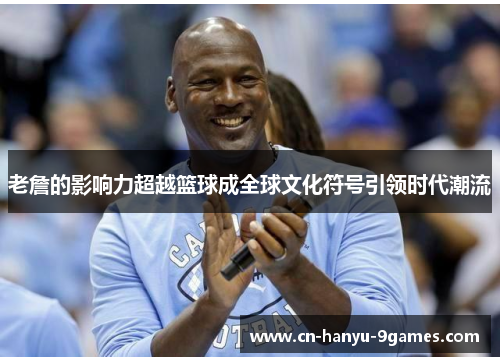 老詹的影响力超越篮球成全球文化符号引领时代潮流