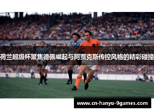 荷兰超级杯聚焦德佩崛起与阿贾克斯传控风格的精彩碰撞