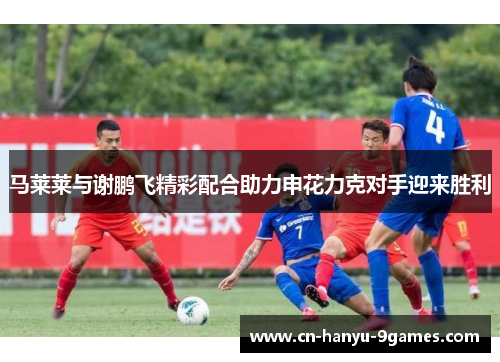 马莱莱与谢鹏飞精彩配合助力申花力克对手迎来胜利